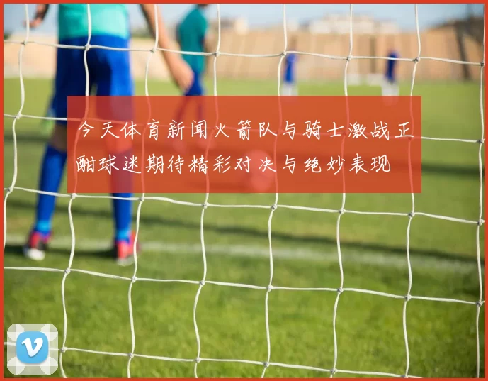 今天体育新闻火箭队与骑士激战正酣球迷期待精彩对决与绝妙表现