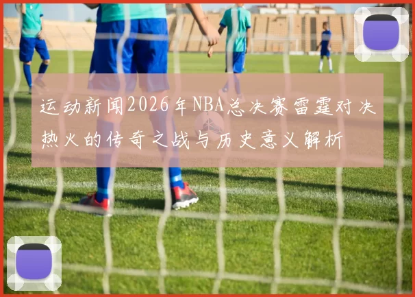 运动新闻2026年NBA总决赛雷霆对决热火的传奇之战与历史意义解析