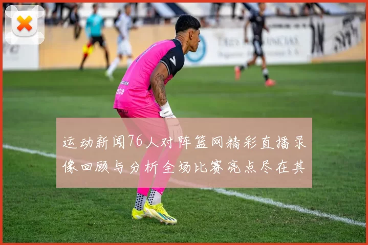 运动新闻76人对阵篮网精彩直播录像回顾与分析全场比赛亮点尽在其中