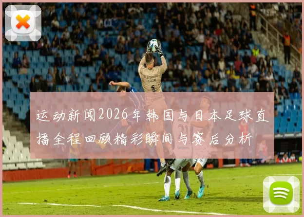 运动新闻2026年韩国与日本足球直播全程回顾精彩瞬间与赛后分析