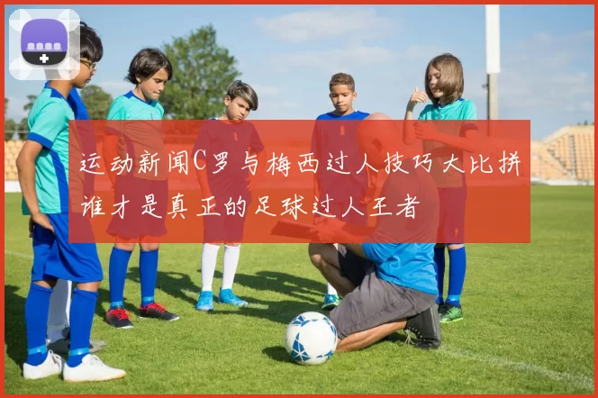 运动新闻C罗与梅西过人技巧大比拼谁才是真正的足球过人王者